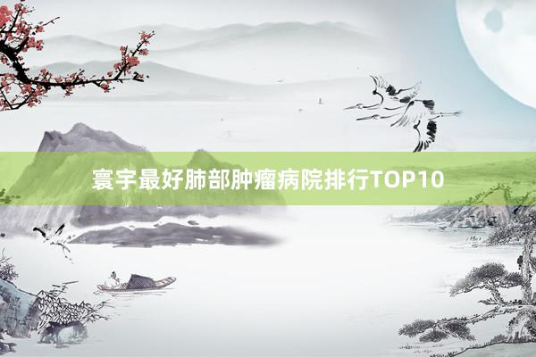寰宇最好肺部肿瘤病院排行TOP10